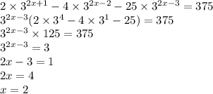 2 \times {3}^{2x + 1} - 4 \times {3}^{2x - 2} - 25 \times {3}^{2x - 3} = 375 \\ {3}^{2x - 3} (2 \times {3}^{4} - 4 \times {3}^{1} - 25) = 375 \\ {3}^{2x - 3} \times 125 = 375 \\ {3}^{2x - 3} = 3 \\ 2x - 3 = 1 \\ 2x = 4 \\ x = 2