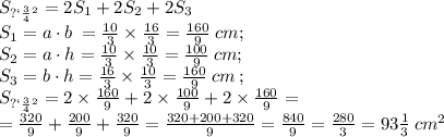 \small{S_{пов} = 2S_1 + 2S_2 + 2S_3}\\ S_1=a \cdot b \: = \frac{10}{3} \times \frac{16}{3} = \frac{160}{9} \small{ \: cm} ; \\ S_2=a \cdot h = \frac{10}{3} \times \frac{10}{3} = \frac{100}{9} \: \small{cm} ; \\ S_3=b \cdot h =\frac{16}{3} \times \frac{10}{3} = \frac{160}{9} \small{ \: cm} \: ; \\ \small{S_{пов} =2 \times \frac{160}{9} + 2 \times \frac{100}{9} + 2 \times \frac{160}{9} = } \\ = \tfrac{320}{9} + \tfrac{200}{9} + \tfrac{320}{9} = \tfrac{320+ 200 + 320}{9} = \tfrac{840}{9} = \tfrac{280}{3} = 93\tfrac{1}{3}\: \small {cm^{2} }