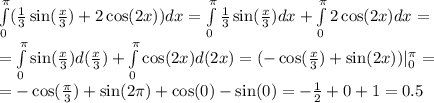 \int\limits^{\pi}_{0}( \frac{1}{3} \sin( \frac{x}{3} ) + 2 \cos(2x) )dx = \int\limits^{\pi}_{0} \frac{1}{3} \sin( \frac{x}{3} ) dx + \int\limits^{\pi}_{0}2 \cos(2x) dx = \\ = \int\limits^{\pi}_{0} \sin( \frac{x}{3} ) d( \frac{x}{3} ) + \int\limits^{\pi}_{0} \cos(2x) d(2x) = ( - \cos( \frac{x}{3} ) + \sin(2x)) | ^{\pi}_{0} = \\ = - \cos( \frac{\pi}{3} ) + \sin(2\pi) + \cos(0) - \sin(0) = - \frac{1}{2} + 0 + 1 = 0.5