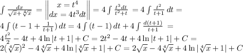 \int {\frac{dx}{\sqrt{x} +\sqrt[4]{x} } } \, =\begin{Vmatrix} x=t^4\\dx=4t^3dt\end{Vmatrix}=4\int {\frac{t^3dt}{t^2+t} } \, =4\int {\frac{t^2}{t+1} } \, dt=\\4\int {(t-1+\frac{1}{t+1}) } \, dt =4\int {(t-1)} \, dt +4\int {\frac{d(t+1)}{t+1} } \, =\\4\frac{t^2}{2} -4t+4 \ln |t+1| +C=2t^2-4t+4 \ln |t+1 | +C=\\2(\sqrt[4]{x} )^2-4\sqrt[4]{x} +4 \ln |\sqrt[4]{x} +1| +C=2\sqrt{x} -4\sqrt[4]{x} +4 \ln |\sqrt[4]{x} +1| +C