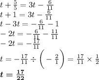 t + \frac{5}{5} = 3t - \frac{6}{11} \\ t + 1 = 3t - \frac{6}{11} \\ t - 3t = - \frac{6}{11} - 1 \\ - 2t = - \frac{6}{11} - \frac{11}{11} \\ - 2t = - \frac{17}{11} \\ t = - \frac{17}{11} \div \bigg( - \frac{2}{1} \bigg) = \frac{17}{11} \times \frac{1}{2} \\ \boldsymbol{ t = \frac{17}{22} }