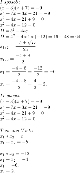 I\ sposob:\\(x-3)(x+7) = -9\\x^2 + 7x -3x - 21 = -9\\x^2 + 4x -21 +9 = 0\\x^2 +4x -12 = 0\\D = b^2 - 4ac\\D = 4^2 - 4 * 1 *(-12) = 16 + 48 = 64\\x_{1/2} = \dfrac{-bб\sqrt{D} }{2a}x_{1/2} = \dfrac{-4б8}{2}x_1 = \dfrac{-4-8}{2} = \dfrac{-12}{2} = -6;x_2 = \dfrac{-4+8}{2} = \dfrac{4}{2} = 2.II\ sposob: \\(x-3)(x+7) = -9\\x^2 + 7x -3x - 21 = -9\\x^2 + 4x -21 +9 = 0\\x^2 +4x -12 = 0Teorema\ Vieta:\\x_1 * x_2 = c\\x_1 + x_2 = -b\\\\x_1 * x_2 = -12\\x_1 + x_2 = -4\\x_1 = -6;\\x_2 = 2.