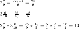 2\frac{7}{9}=\frac{2*9+7}{9} =\frac{25}{9}3\frac{6}{10}=\frac{36}{10}=\frac{18}{5}\\ \\2\frac{7}{9}*3\frac{6}{10}=\frac{25}{9}*\frac{18}{5}=\frac{5}{1}*\frac{2}{1}=\frac{10}{1}=10