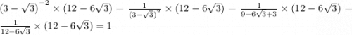 {(3 - \sqrt{3})}^{ - 2} \times (12 - 6 \sqrt{3} ) = \frac{1}{ {(3 - \sqrt{3}) }^{2} } \times (12 - 6 \sqrt{3} ) = \frac{1}{9 - 6 \sqrt{3} + 3 } \times (12 - 6 \sqrt{3} ) = \frac{1}{12 - 6 \sqrt{3} } \times (12 - 6 \sqrt{3} ) = 1
