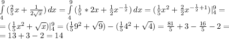 \int\limits^9_4 {(\frac{2}{5} x+\frac{1}{2\sqrt{x} } )} \, dx =\int\limits^9_4 {(\frac{1}{5} *2x+\frac{1}{2}x^{-\frac{1}{2} } )} \, dx=(\frac{1}{5}x^2+\frac{2}{2} x^{-\frac{1}{2}+1 } )|_4^9=\\=(\frac{1}{5}x^2+\sqrt{x} )|_4^9=(\frac{1}{5}9^2+\sqrt{9} )-(\frac{1}{5}4^2+\sqrt{4} )=\frac{81}{5} +3-\frac{16}{5}-2=\\=13+3-2=14