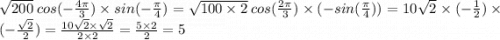 \sqrt{200} \: cos( - \frac{4\pi}{3} ) \times sin( - \frac{ \pi}{4} ) = \sqrt{100 \times 2} \: cos( \frac{2\pi}{3} ) \times ( - sin( \frac{\pi}{4} )) = 10 \sqrt{2} \times ( - \frac{1}{2} ) \times ( - \frac{ \sqrt{2} }{2} ) = \frac{10 \sqrt{2 } \times \sqrt{2} }{2 \times 2} = \frac{5 \times 2}{2} = 5
