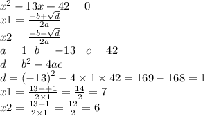 {x}^{2} - 13x + 42 = 0 \\ x 1 = \frac{ - b + \sqrt{d} }{2a} \\ x2 = \frac{ - b - \sqrt{d} }{2a} \\ a = 1 \: \: \: b = - 13 \: \: \: \: c = 42 \\ d = {b}^{2} - 4ac \\ d = {( - 13)}^{2} - 4 \times 1 \times 42 = 169 - 168 = 1 \\ x1 = \frac{13 - + 1}{2 \times 1} = \frac{14}{2} = 7 \\ x2 = \frac{13 - 1}{2 \times 1} = \frac{12}{2 } = 6