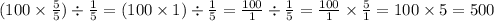 (100 \times \frac{5}{5} ) \div \frac{1}{5} = (100 \times 1) \div \frac{1}{5} = \frac{100}{1} \div \frac{1}{5} = \frac{100}{1} \times \frac{5}{1} = 100 \times 5 = 500