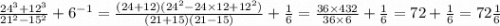 \frac{ {24}^{3} + {12}^{3} }{ {21}^{2} - {15}^{2} } + {6}^{ - 1} = \frac{(24 + 12)( {24}^{2} - 24 \times 12 + {12}^{2}) }{(21 + 15)(21 - 15)} + \frac{1}{6} = \frac{36 \times 432}{36 \times 6} + \frac{1}{6} = 72 + \frac{1}{6} = 72 \frac{1}{6}