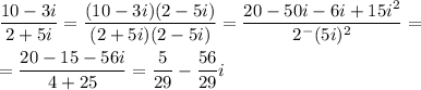 \displaystyle \frac{10-3i}{2+5i} =\frac{(10-3i)(2-5i)}{(2+5i)(2-5i)} =\frac{20-50i-6i+15i^2}{2^-(5i)^2} ==\frac{20-15-56i}{4+25} =\frac{5}{29} -\frac{56}{29} i