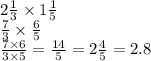 2\frac{1}{3} \times 1 \frac{1}{5} \\ \frac{7}{3} \times \frac{6}{5} \\ \frac{7 \times 6}{3 \times 5} = \frac{14}{5} = 2 \frac{4}{5} = 2.8