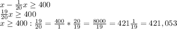 x-\frac{1}{20} x\geq 400\\\frac{19}{20} x\geq 400\\x\geq 400:\frac{19}{20} =\frac{400}{1} *\frac{20}{19}= \frac{8000}{19} =421\frac{1}{19} =421,053
