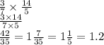\frac{3}{7} \times \frac{14}{5} \\ \frac{3 \times 14}{7 \times 5} \\ \frac{42}{35} = 1 \frac{7}{35} = 1 \frac{1}{5} = 1.2