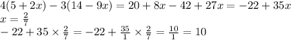 4(5 + 2x) - 3(14 - 9x) = 20 + 8x - 42 + 27x = - 22 + 35x \\ x = \frac{2}{7} \\ - 22 + 35 \times \frac{2}{7} = - 22 + \frac{35}{1} \times \frac{2}{7} = \frac{10}{1} = 10