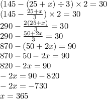 (145 - (25 + x) \div 3) \times 2 = 30 \\ ( 145 - \frac{25 + x}{ 3} ) \times 2 = 30 \\ 290 - \frac{2(25 + x)}{3} = 30 \\ 290 - \frac{50 + 2x}{3} = 30 \\ 870 - (50 + 2x) = 90 \\ 870 - 50 - 2x = 90 \\ 820 - 2x = 90 \\ - 2x = 90 - 820 \\ - 2x = - 730 \\ x = 365
