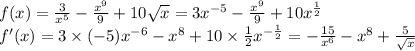 \\ f(x) = \frac{3}{ {x}^{5} } - \frac{ {x}^{9} }{9} + 10 \sqrt{x} = 3 {x}^{ - 5} - \frac{ {x}^{9} }{9} + 10 {x}^{ \frac{1}{2} } \\ f'(x) = 3 \times ( - 5) {x}^{ - 6} - {x}^{8} + 10 \times \frac{1}{2} {x}^{ - \frac{1}{2} } = - \frac{15}{ {x}^{6} } - {x}^{8} + \frac{5}{ \sqrt{x} }