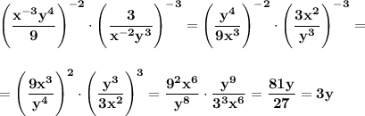 \displaystyle\bf\Bigg(\frac{x^{-3}y^4}{9} \Bigg)^{-2}\cdot\Bigg(\frac{3}{x^{-2}y^3} \Bigg)^{-3}=\Bigg(\frac{y^4}{9x^3} \Bigg)^{-2}\cdot\Bigg(\frac{3x^2}{y^3} \Bigg)^{-3}==\Bigg(\frac{9x^3}{y^4}\Bigg)^2\cdot\Bigg(\frac{y^3}{3x^2} \Bigg)^3=\frac{9^2x^6}{y^8} \cdot\frac{y^9}{3^3x^6}=\frac{81y}{27} =3y