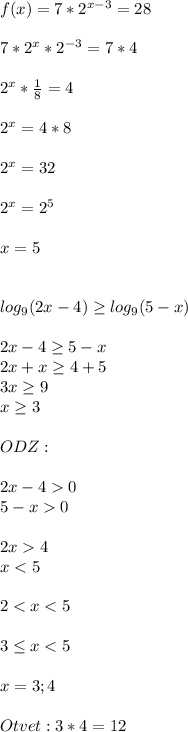 f(x)=7*2^{x-3} =28 7*2^{x} *2^{-3} =7*4\\ \\ 2^x*\frac{1}{8} =4\\ \\ 2^x=4*8\\ \\ 2^x=32\\ \\2^x=2^5\\ \\ x=5\\ \\ \\ log_{9} (2x-4)\geq log_{9} (5-x)\\ \\ 2x-4\geq 5-x\\ 2x+x\geq 4+5\\ 3x\geq 9\\ x\geq 3\\ \\ ODZ:\\ \\ 2x-40\\ 5-x0\\ \\ 2x4\\ x