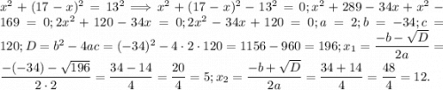 x^{2} +(17-x)^2=13^2\Longrightarrow x^{2} +(17-x)^2-13^2=0; x^2+289-34x+x^{2} -169=0; 2x^2+120-34x=0; 2x^2-34x+120=0; a=2;b=-34;c=120;D=b^2-4ac=(-34)^2-4\cdot2\cdot120=1156-960=196; x_{1} =\dfrac{-b-\sqrt{D} }{2a} =\dfrac{-(-34)-\sqrt{196} }{2\cdot2} =\dfrac{34-14}{4} =\dfrac{20}{4} =5; x_{2} =\dfrac{-b+\sqrt{D} }{2a} =\dfrac{34+14}{4} =\dfrac{48}{4}=12.