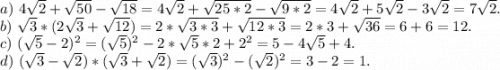 a)\ 4\sqrt{2} +\sqrt{50}-\sqrt{18} =4\sqrt{2} +\sqrt{25*2}- \sqrt{9*2}=4\sqrt{2}+5\sqrt{2}-3\sqrt{2}=7\sqrt{2}.\\b)\ \sqrt{3}*(2\sqrt{3} +\sqrt{12} )=2*\sqrt{3*3}+\sqrt{12*3}=2*3+\sqrt{36}=6+6=12.\\c)\ (\sqrt{5} -2)^2=(\sqrt{5})^2-2*\sqrt{5}*2 +2^2=5 -4\sqrt{5} +4.\\d)\ (\sqrt{3}-\sqrt{2})*(\sqrt{3}+\sqrt{2})=(\sqrt{3})^2-(\sqrt{2})^2=3-2=1.