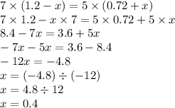 7 \times (1.2 - x) = 5 \times (0.72 + x) \\ 7 \times 1.2 - x \times 7 = 5 \times 0.72 + 5 \times x \\ 8.4 - 7x = 3.6 + 5x \\ - 7x - 5x = 3.6 - 8.4 \\ - 12x = - 4.8 \\ x = ( - 4.8) \div ( - 12) \\ x = 4.8 \div 12 \\ x = 0.4