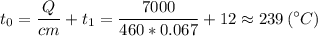 \displaystyle t_0 = \frac{Q}{cm} +t_1 = \frac{7000}{460*0.067} +12\approx 239\,(^\circ C)