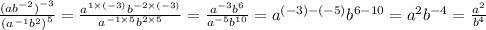 \frac{ {(a {b}^{ - 2} )}^{ - 3} }{ {( {a}^{ - 1} {b}^{2} )}^{5} } = \frac{ {a}^{1 \times ( - 3)} {b}^{ - 2 \times ( - 3)} }{ {a}^{ - 1 \times 5} {b}^{2 \times 5} } = \frac{ {a}^{ - 3} {b}^{6} }{ {a}^{ - 5} {b}^{10} } = {a}^{ (- 3) - ( - 5)} {b}^{6 - 10} = {a}^{2} {b}^{ - 4} = \frac{ {a}^{2} }{ {b}^{4} }