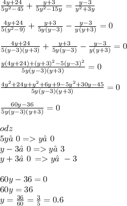 \frac{4y + 24}{ {5y}^{ 2} - 45 } + \frac{y + 3}{ {5y}^{2} - 15y} = \frac{y - 3}{ {y}^{2} + 3y } \\ \\ \frac{4y + 24}{ 5({y}^{2} - 9) } + \frac{y + 3}{ 5y(y- 3)} - \frac{y - 3}{ y(y+ 3)} =0 \\ \\ \frac{4y + 24}{ 5(y - 3)(y + 3) } + \frac{y + 3}{ 5y(y- 3)} - \frac{y - 3}{ y(y+ 3)} = 0 \\ \\ \frac{y(4y + 24) + {(y + 3)}^{2} - 5 {( y - 3)}^{2} }{5y(y - 3)(y + 3)} =0 \\ \\ \frac{ {4y}^{2} + 24y + {y}^{2} + 6y + 9 - {5y}^{2} + 30y - 45 }{5y(y - 3)(y + 3)} = 0\\ \\ \frac{60y - 36}{5y(y - 3)(y + 3)} = 0 \\ \\ odz \\5y≠0 = y ≠0 \\ y - 3≠0 = y ≠3\\ y + 3≠0 \: = y≠ - 3 \\ \\ 60y - 36 = 0 \\ 60y = 36 \\ y = \frac{36}{60} = \frac{3}{5} = 0.6