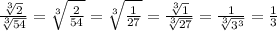 \frac{ \sqrt[3]{2} }{ \sqrt[3]{54} } = \sqrt[3]{ \frac{2}{54} } = \sqrt[3]{ \frac{1}{27} } = \frac{ \sqrt[3]{1} }{ \sqrt[3]{27} } = \frac{1}{ \sqrt[3]{ {3}^{3} } } = \frac{1}{3}
