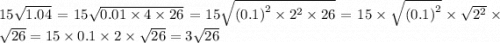 15 \sqrt{1.04} = 15 \sqrt{0.01 \times 4 \times 26} = 15 \sqrt{ {(0.1)}^{2} \times {2}^{2} \times 26 } = 15 \times \sqrt{ {(0.1)}^{2} } \times \sqrt{ {2}^{2} } \times \sqrt{26} = 15 \times 0.1 \times 2 \times \sqrt{26} = 3 \sqrt{26}