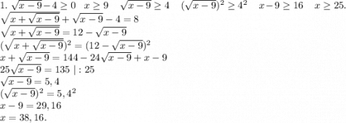 1.\ \sqrt{x-9}-4\geq 0\ \ \ x\geq 9\ \ \ \ \sqrt{x-9}\geq 4\ \ \ \ (\sqrt{x-9})^2\geq 4^2\ \ \ \ x-9\geq 16\ \ \ \ x\geq 25. \\\sqrt{x+\sqrt{x-9} } +\sqrt{x-9}-4=8\\\sqrt{x+\sqrt{x-9}}=12-\sqrt{x-9} \\(\sqrt{x+\sqrt{x-9}})^2=(12-\sqrt{x-9})^2\\x+\sqrt{x-9} =144-24\sqrt{x-9} +x-9\\25\sqrt{x-9}=135\ |:25\\\sqrt{x-9}=5,4\\( \sqrt{x-9})^2=5,4^2\\x-9=29,16\\x=38,16.