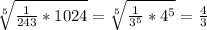 \sqrt[5]{\frac{1}{243}*1024} = \sqrt[5]{\frac{1}{3^5}* 4^5} = \frac{4}{3}