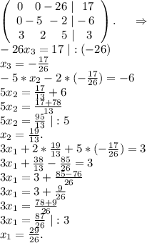 \left(\begin{array}{ccc}0\ \ \ 0-26\ |\ \ 17\\0-5\ -2\ |-6\\3\ \ \ \ 2\ \ \ \ 5\ |\ \ \ 3\end{array}\right).\ \ \ \ \Rightarrow\\-26x_3=17\ |:(-26)\\x_3=-\frac{17}{26} \\-5*x_2-2*(-\frac{17}{26} )=-6\\5x_2=\frac{17}{13}+6\\5x_2=\frac{17+78}{13} \\5x_2=\frac{95}{13}\ |:5\\x_2=\frac{19}{13} .\\3x_1+2*\frac{19}{13} +5*(-\frac{17}{26})=3 \\3x_1+\frac{38}{13}-\frac{85}{26}=3\\3x_1=3+\frac{85-76}{26} \\3x_1=3+\frac{9}{26}\\3x_1=\frac{78+9}{26} \\3x_1=\frac{87}{26}\ |:3\\x_1=\frac{29}{26}.