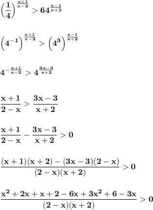\displaystyle\bf\\\Big(\frac{1}{4} \Big)^{\frac{x+1}{x-2} } 64^{\frac{x-1}{x+2} } Big(4^{-1} \Big)^{\frac{x+1}{x-2} } \Big(4^{3} \Big)^{\frac{x-1}{x+2} } 4^{-\frac{x+1}{x-2} } 4^{\frac{3x-3}{x+2} } frac{x+1}{2-x} \frac{3x-3}{x+2} frac{x+1}{2-x} -\frac{3x-3}{x+2} 0frac{(x+1)(x+2)-(3x-3)(2-x)}{(2-x)(x+2)} 0frac{x^{2} +2x+x+2-6x+3x^{2} +6-3x}{(2-x)(x+2)} 0