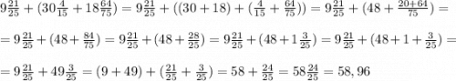 9\frac{21}{25}+(30\frac{4}{15}+18\frac{64}{75})= 9\frac{21}{25}+((30+18)+(\frac{4}{15}+\frac{64}{75}))=9\frac{21}{25}+(48+\frac{20+64}{75}) ==9\frac{21}{25}+(48+\frac{84}{75}) =9\frac{21}{25}+(48+\frac{28}{25}) =9\frac{21}{25}+(48+1\frac{3}{25}) =9\frac{21}{25}+(48+1+\frac{3}{25}) ==9\frac{21}{25}+49\frac{3}{25}=(9+49)+(\frac{21}{25}+\frac{3}{25})=58+\frac{24}{25} =58\frac{24}{25} =58,96