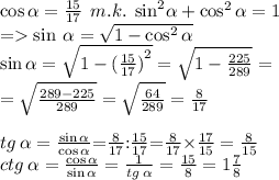 \cos\alpha = \frac{15}{17} \: \: m.k. \: \: { \sin}^{2} \alpha + \cos^{2} \alpha = 1 \\ = \sin \: \alpha = \sqrt{1 - \cos^{2} \alpha } \\ \sin \alpha = \sqrt{1 - {( \tfrac{15}{17})}^{2} } = \sqrt{1 - \tfrac{225}{289} } = \\ = \sqrt{ \frac{289 - 225}{289} } = \sqrt{ \frac{64}{289} } = \frac{8}{17} \\ \\ \small tg \: \alpha = \frac{ \sin \alpha }{ \cos \alpha }{ =} \frac{8}{17}{: } \frac{15}{17} {=} \frac{8}{17} {\times} \frac{17}{15} = \frac{8}{15} \\ \small \: ctg \: \alpha = \frac{ \cos \alpha }{ \sin \alpha } = \frac{1}{tg \: \alpha } = \frac{15}{8} = 1 \frac{7}{8} \\