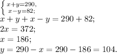 \left \{ {{x+y=290,} \atop {x-y=82;}} \right.\\x+y+x-y=290+82; \\2x=372; \\x=186;\\y=290-x=290-186=104.