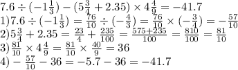 7.6 \div ( - 1 \frac{1}{3} ) - (5 \frac{3}{4} + 2.35) \times 4 \frac{4}{9} = - 41.7 \\ 1)7.6 \div( - 1 \frac{1}{3} ) = \frac{76}{10} \div ( - \frac{4}{3} ) = \frac{76}{10} \times ( - \frac{3}{4} ) = - \frac{57}{10} \\ 2)5 \frac{3}{4} + 2.35 = \frac{23}{4} + \frac{235}{100} = \frac{575 + 235}{100} = \frac{810}{100} = \frac{81}{10} \\ 3) \frac{81}{10} \times 4 \frac{4}{9} = \frac{81}{10} \times \frac{40}{9} = 36 \\ 4) - \frac{57}{10} - 36 = - 5.7 - 36 = - 41.7