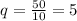 q=\frac{50}{10} =5