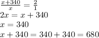 \frac{x+340}{x} =\frac{2}{1} \\2x=x+340\\x=340\\x+340=340+340=680