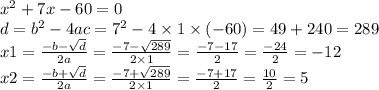 {x}^{2} + 7x - 60 = 0 \\ d = {b}^{2} - 4ac = {7}^{2} - 4 \times 1 \times ( - 60) = 49 + 240 = 289 \\ x1 = \frac{ - b - \sqrt{d} }{2a} = \frac{ - 7 - \sqrt{289} }{2 \times 1} = \frac{ - 7 - 17}{2} = \frac{ - 24}{2} = - 12 \\ x2 = \frac{ - b + \sqrt{d} }{2a} = \frac{ - 7 + \sqrt{289} }{2 \times 1} = \frac{ - 7 + 17}{2} = \frac{ 10}{2} = 5