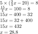5 \times ( \frac{3}{4} x - 20) = 8 \\ \frac{15}{4} x - 100 = 8 \\ 15x - 400 = 32 \\ 15x = 32 + 400 \\ 15x = 432 \\ x = 28.8