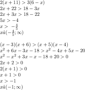 2(x + 11) 3(6 - x) \\ 2x + 22 18 - 3x \\ 2x + 3x 18 - 22 \\ 5x - 4 \\ x \ - \frac{4}{5} \\ x∈( - \frac{4}{5} ; \infty ) \\ \\ (x - 3)(x + 6) (x + 5)(x - 4) \\ x {}^{2} + 6x - 3x - 18 x {}^{2} - 4x + 5x - 20 \\ x {}^{2} - x {}^{2} + 3x - x - 18 + 20 0 \\ 2x + 2 0 \\ 2(x + 1) 0 \\ x + 1 0 \\ x - 1 \\ x∈( - 1; \infty )