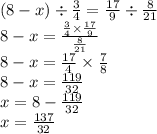 (8 - x) \div \frac{3}{4} = \frac{17}{9} \div \frac{8}{21} \\ 8 - x = \frac{ \frac{3}{4} \times \frac{17}{9} }{ \frac{8}{21} } \\8 - x = \frac{17}{4} \times \frac{7}{8} \\8 - x = \frac{119}{32} \\ x = 8 - \frac{119}{32} \\ x = \frac{137}{32}