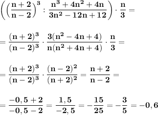 \displaystyle\bf\\\bigg(\Big(\frac{n+2}{n-2}\Big)^3:\frac{n^3+4n^2+4n}{3n^2-12n+12} \bigg)\cdot\frac{n}{3} ==\frac{(n+2)^3}{(n-2)^3} \cdot\frac{3(n^2-4n+4)}{n(n^2+4n+4)} \cdot\frac{n}{3} ==\frac{(n+2)^3}{(n-2)^3} \cdot\frac{(n-2)^2}{(n+2)^2} =\frac{n+2}{n-2} ==\frac{-0,5+2}{-0,5-2} =\frac{1,5}{-2,5} =-\frac{15}{25} =-\frac{3}{5} =-0,6
