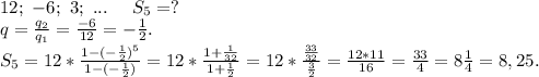12;\ -6;\ 3;\ ...\ \ \ \ S_5=?\\q=\frac{q_2}{q_1} =\frac{-6}{12} =-\frac{1}{2} .\\S_5=12*\frac{1-(-\frac{1}{2})^5 }{1-(-\frac{1}{2}) } =12*\frac{1+\frac{1}{32} }{1+\frac{1}{2} } =12*\frac{\frac{33}{32} }{\frac{3}{2} } =\frac{12*11}{16}=\frac{33}{4}=8\frac{1}{4}=8,25.