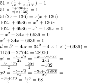 51 \times (\frac{1}{x} + \frac{1}{x + 136} ) = 1 \\ 51 \times \frac{x + 136 + x}{x(x + 136)} = 1 \\ 51(2x + 136) = x(x + 136) \\ 102x + 6936 = {x}^{2} + 136x \\ 102x + 6936 - {x}^{2} - 136x = 0 \\ - {x}^{2} - 34x + 6936 = 0 \\ {x}^{2} + 34x - 6936 = 0 \\ d = {b}^{2} - 4ac = {34}^{2} - 4 \times 1 \times ( - 6936) = \\ 1156 + 27744 = 28900 \\ x1 = \frac{ - b - \sqrt{d} }{2a} = \frac{ - 34 - \sqrt{28900} }{2 \times 1} = \\ \frac{ - 34 - 170}{2} = \frac{ - 204}{2} = - 102 \\ x2 = \frac{ - b + \sqrt{d} }{2a} = \frac{ - 34 + \sqrt{28900} }{2 \times 1} = \\ \frac{ - 34 + 170}{2} = \frac{ 136}{2} = 68