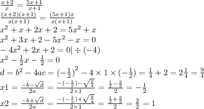 \frac{x + 2}{x} = \frac{5x + 1}{x + 1} \\ \frac{(x + 2)(x + 1)}{x(x + 1)} = \frac{(5x + 1)x}{x(x + 1)} \\ {x}^{2} + x + 2x + 2 = 5 {x}^{2} + x \\ {x}^{2} + 3x + 2 - 5 {x}^{2} - x = 0 \\ - 4 {x}^{2} + 2x + 2 = 0 | \div ( - 4) \\ {x}^{2} - \frac{1}{2} x - \frac{1}{2} = 0 \\ d = {b}^{2} - 4ac = {( - \frac{1}{2}) }^{2} - 4 \times 1 \times ( - \frac{1}{2} ) = \frac{1}{4} + 2 = 2 \frac{1}{4} = \frac{9}{4} \\ x1 = \frac{ - b - \sqrt{d} }{2a} = \frac{ - ( - \frac{1}{2}) - \sqrt{ \frac{9}{4} } }{2 \times 1} = \frac{ \frac{1}{2} - \frac{3}{2} }{2} = - \frac{1}{2} \\ x2 = \frac{ - b + \sqrt{d} }{2a} = \frac{ - ( - \frac{1}{2}) + \sqrt{ \frac{9}{4} } }{2 \times 1} = \frac{ \frac{1}{2} + \frac{3}{2} }{2} = \frac{2}{2} = 1