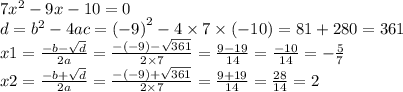 7 {x}^{2} - 9x - 10 = 0 \\ d = {b}^{2} - 4ac = {( - 9)}^{2} - 4 \times 7 \times ( - 10) = 81 + 280 = 361 \\ x1 = \frac{ - b - \sqrt{d} }{2a} = \frac{ - ( - 9) - \sqrt{361} }{2 \times 7} = \frac{9 - 19}{14} = \frac{ - 10}{14} = - \frac{5}{7} \\ x2 = \frac{ - b + \sqrt{d} }{2a} = \frac{ - ( - 9) + \sqrt{361} }{2 \times 7} = \frac{9 + 19}{14} = \frac{ 28}{14} = 2