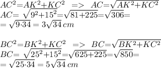 AC^2{=} AK^2{+}KC^2\:\: =\:\: AC{ =}\sqrt{AK^2{+}KC^2}\\AC{ =}\ \sqrt{ {9}^{2} { +} {15}^{2} }{ = } \sqrt{81 {+ }225} { = } \sqrt{306}{ = } \\ = \sqrt{9{ \cdot}34} = 3 \sqrt{34} \: cm \\ \\BC^2{= }BK^2{+}KC^2\:\: =\:\: BC{ =}\sqrt{BK^2{+}KC^2}\\BC{ =}\ \sqrt{ {25}^{2} { +} {15}^{2} }{ = } \sqrt{625 {+ }225} { = } \sqrt{850}{ = } \\ = \sqrt{25{ \cdot}34} = 5\sqrt{34} \: cm \\